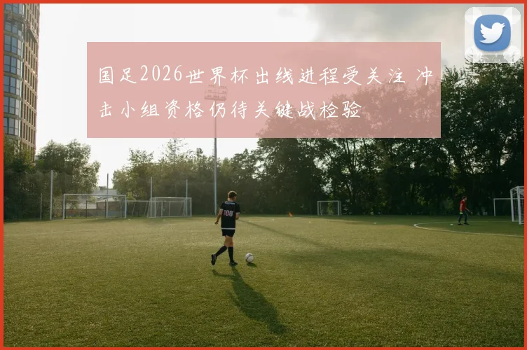 国足2026世界杯出线进程受关注 冲击小组资格仍待关键战检验