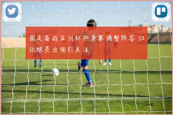 国足备战亚洲杯热身赛调整阵容 归化球员出场引关注