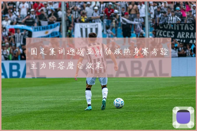 国足集训迎战亚洲劲旅热身赛考验主力阵容磨合效果