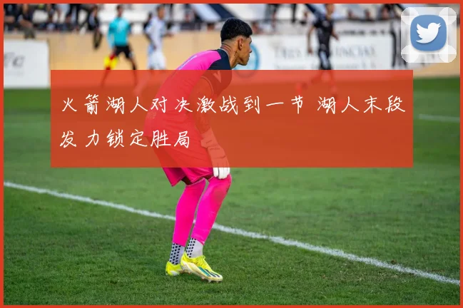 火箭湖人对决激战到一节 湖人末段发力锁定胜局