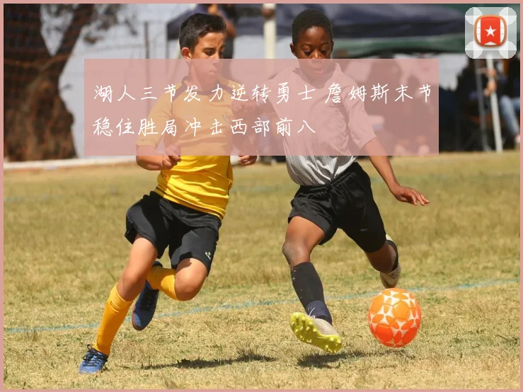 湖人三节发力逆转勇士 詹姆斯末节稳住胜局冲击西部前八