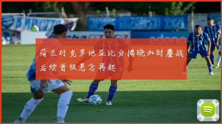 荷兰对克罗地亚比分揭晓加时鏖战后续晋级悬念再起