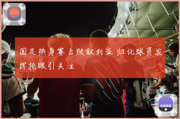 国足热身赛击败叙利亚 归化球员发挥抢眼引关注