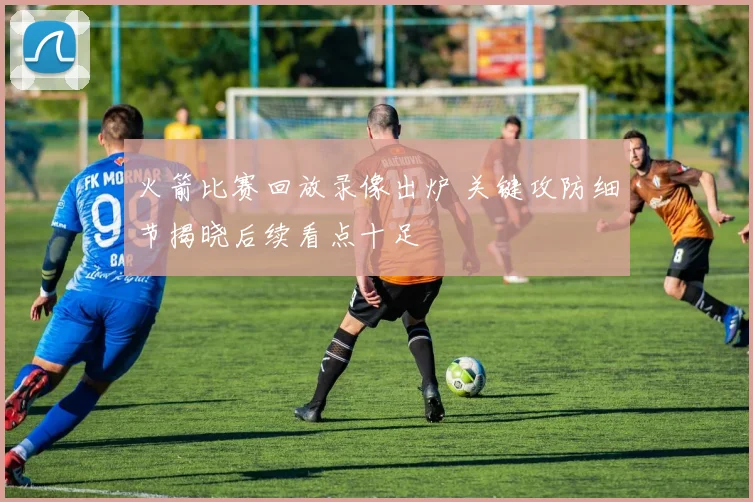 火箭比赛回放录像出炉 关键攻防细节揭晓后续看点十足