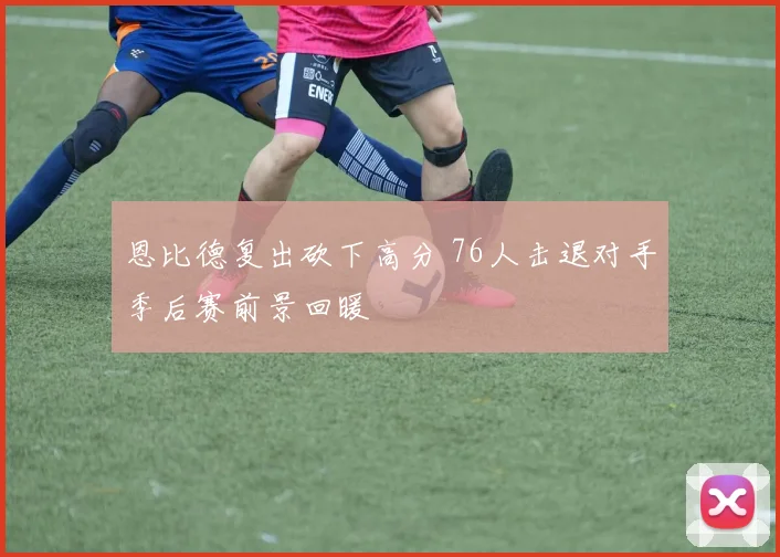 恩比德复出砍下高分 76人击退对手季后赛前景回暖