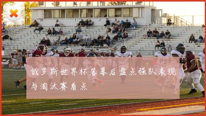 俄罗斯世界杯落幕后盘点强队表现与淘汰赛看点