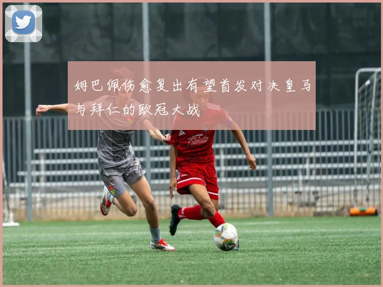 姆巴佩伤愈复出有望首发对决皇马与拜仁的欧冠大战