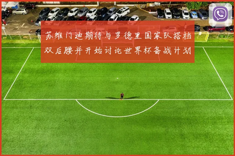 苏维门迪期待与罗德里国家队搭档双后腰并开始讨论世界杯备战计划