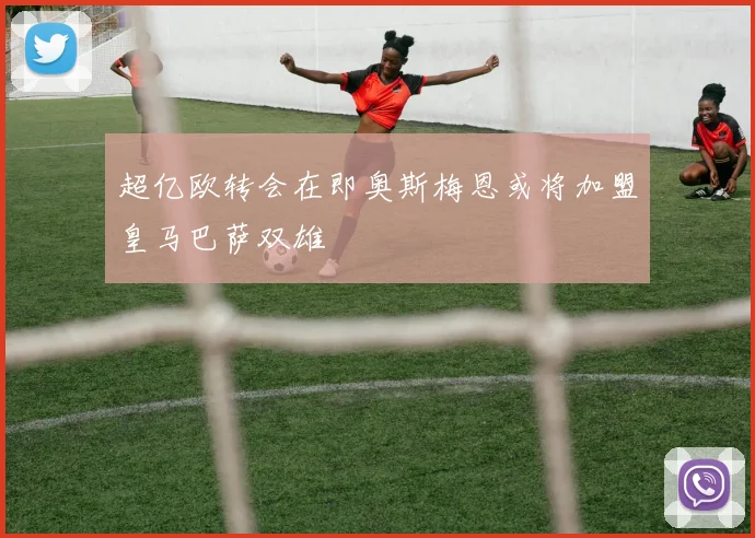 超亿欧转会在即奥斯梅恩或将加盟皇马巴萨双雄