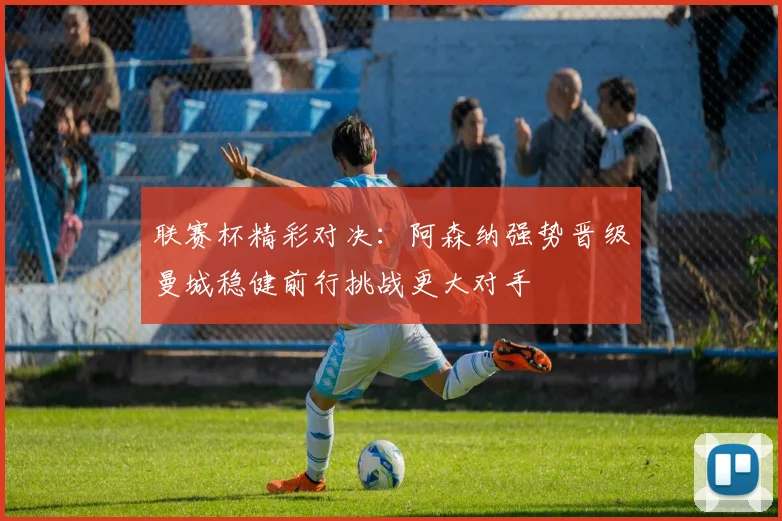 联赛杯精彩对决：阿森纳强势晋级曼城稳健前行挑战更大对手