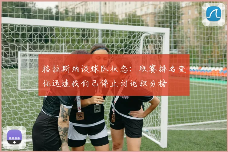 格拉斯纳谈球队状态：联赛排名变化迅速我们已停止讨论积分榜