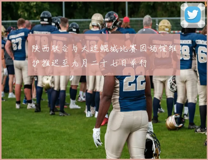 陕西联合与大连鲲城比赛因场馆维护推迟至九月二十七日举行