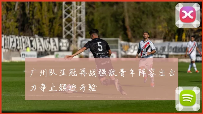 广州队亚冠再战强敌青年阵容出击力争止颓迎考验