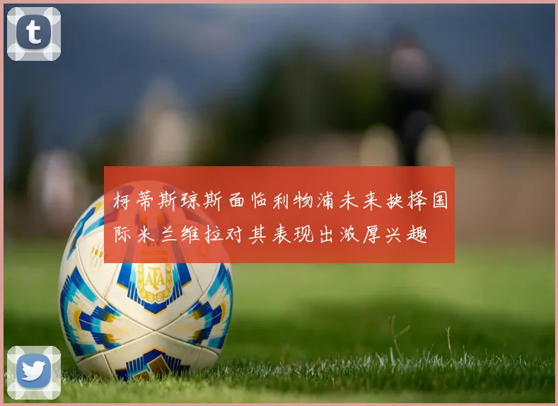 柯蒂斯琼斯面临利物浦未来抉择国际米兰维拉对其表现出浓厚兴趣