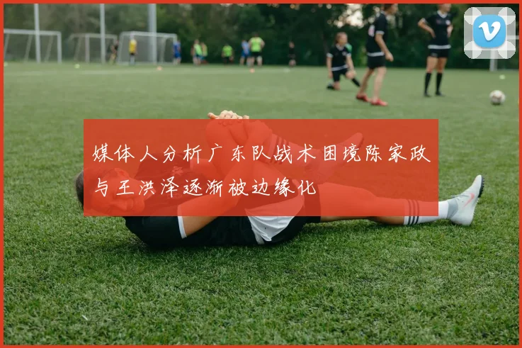 媒体人分析广东队战术困境陈家政与王洪泽逐渐被边缘化