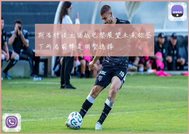 斯洛特谈主场战巴黎展望未来称签下两名前锋是明智选择