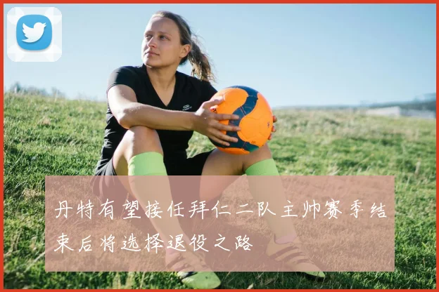 丹特有望接任拜仁二队主帅赛季结束后将选择退役之路