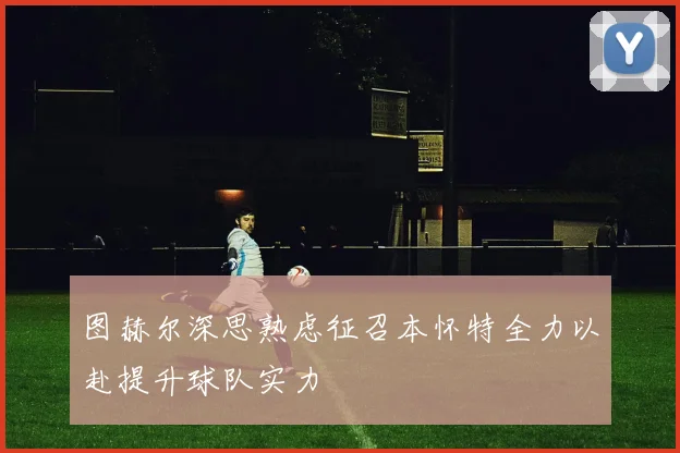 图赫尔深思熟虑征召本怀特全力以赴提升球队实力