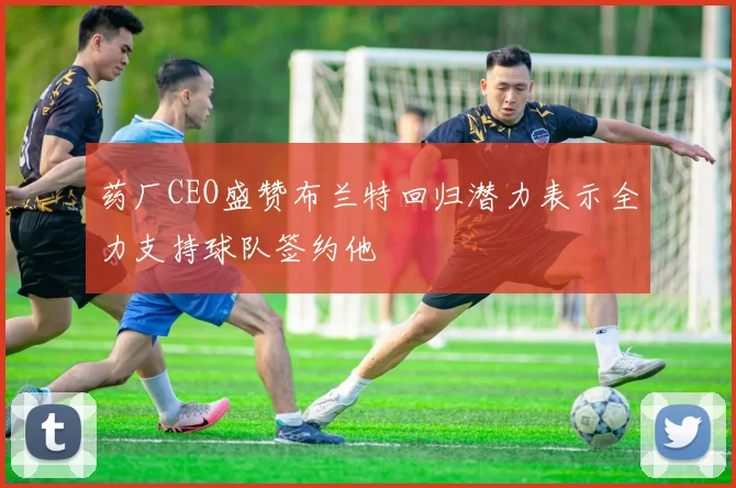 药厂CEO盛赞布兰特回归潜力表示全力支持球队签约他
