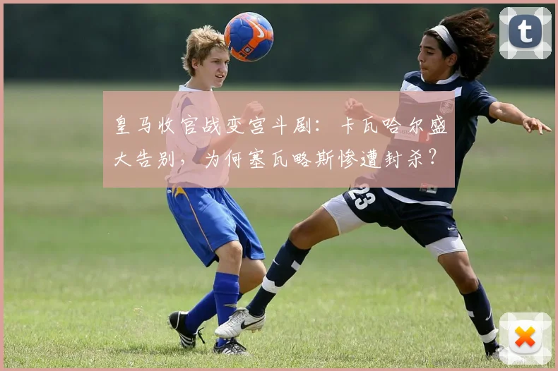 皇马收官战变宫斗剧：卡瓦哈尔盛大告别，为何塞瓦略斯惨遭封杀？