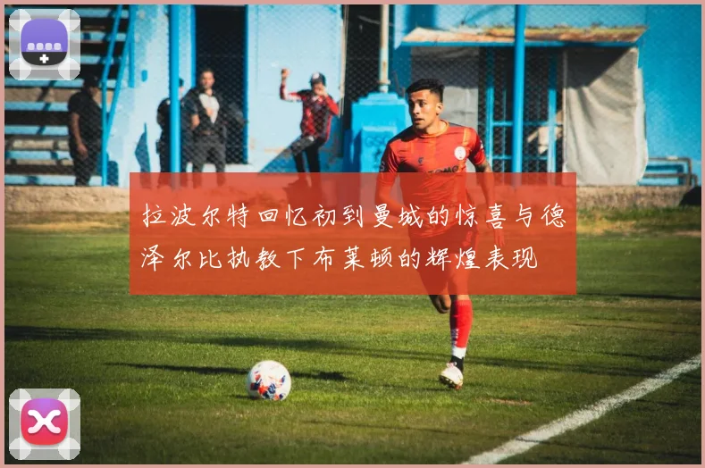 拉波尔特回忆初到曼城的惊喜与德泽尔比执教下布莱顿的辉煌表现