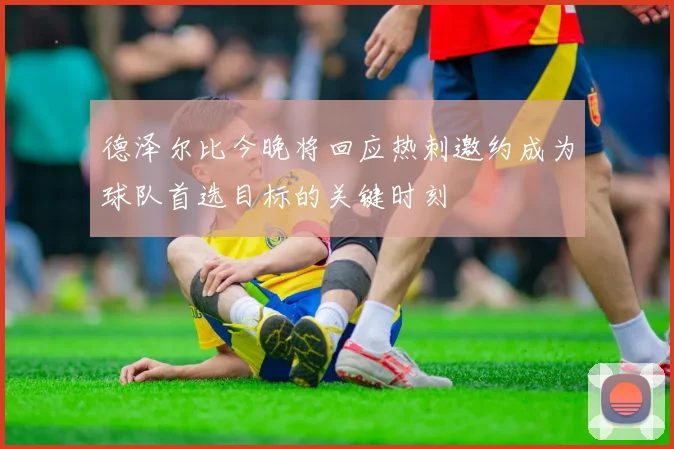德泽尔比今晚将回应热刺邀约成为球队首选目标的关键时刻