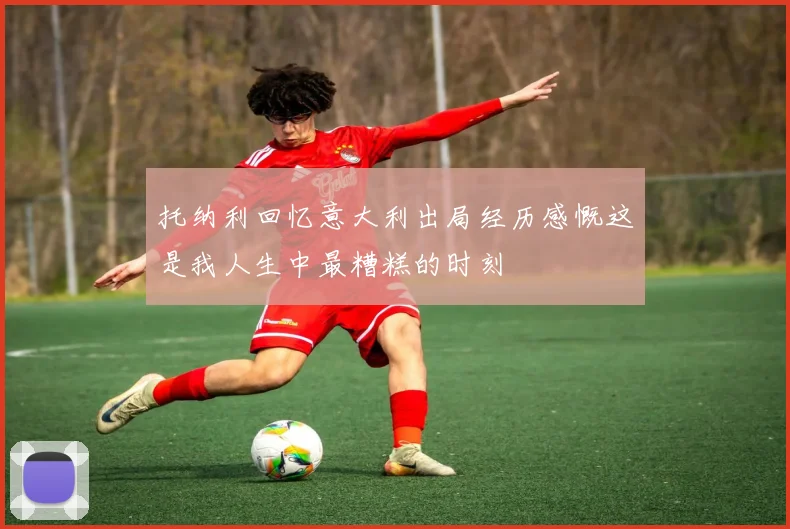 托纳利回忆意大利出局经历感慨这是我人生中最糟糕的时刻