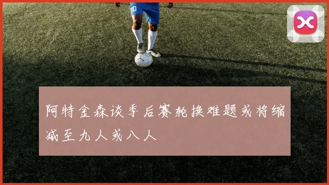 阿特金森谈季后赛轮换难题或将缩减至九人或八人
