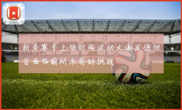 新秀赛季上场时间波动大谢泼德坦言面临前所未有的挑战