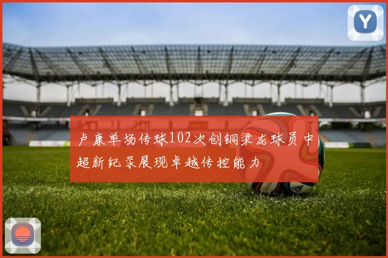 卢康单场传球102次创铜梁龙球员中超新纪录展现卓越传控能力