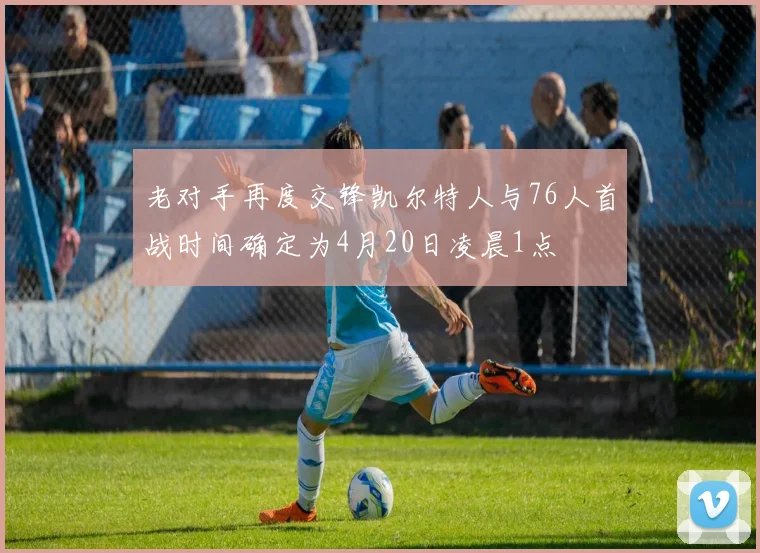 老对手再度交锋凯尔特人与76人首战时间确定为4月20日凌晨1点