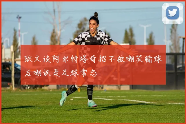 欧文谈阿尔特塔奇招不被嘲笑输球后嘲讽是足球常态