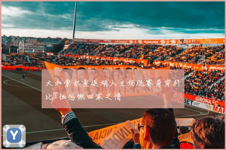 大加索尔重返湖人主场观赛身穿科比T恤感慨回家之情
