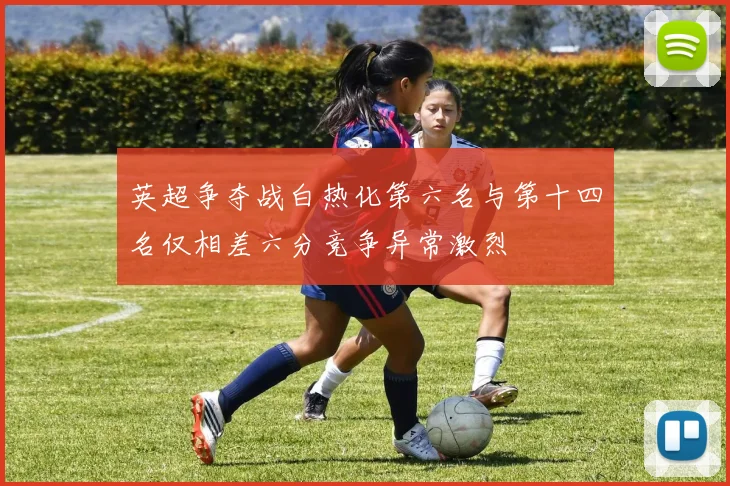 英超争夺战白热化第六名与第十四名仅相差六分竞争异常激烈