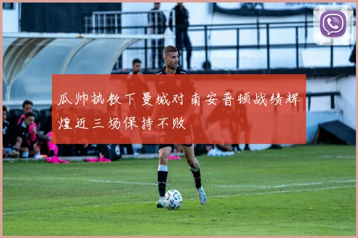 瓜帅执教下曼城对南安普顿战绩辉煌近三场保持不败