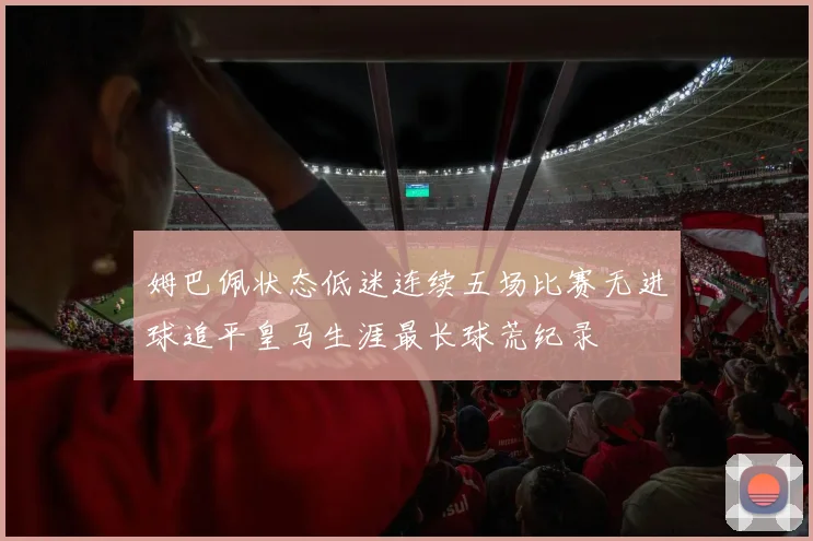 姆巴佩状态低迷连续五场比赛无进球追平皇马生涯最长球荒纪录