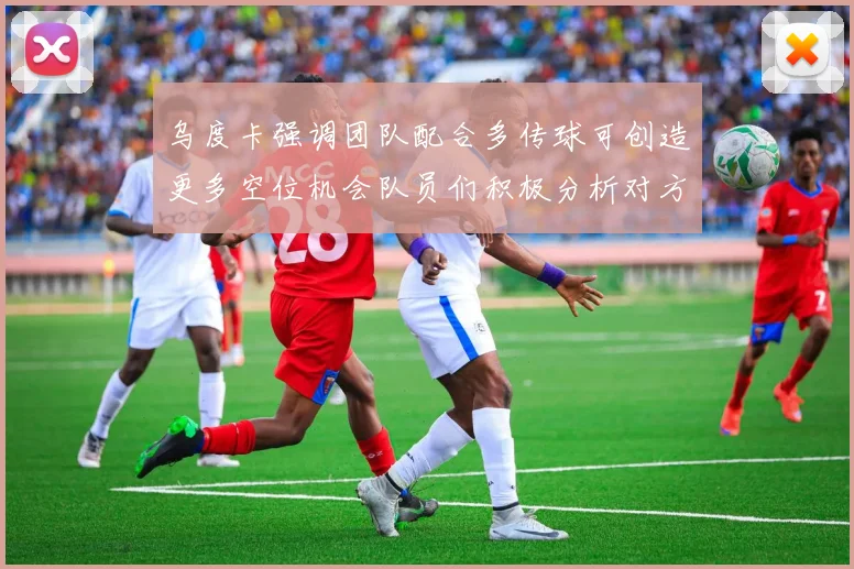 乌度卡强调团队配合多传球可创造更多空位机会队员们积极分析对方防守策略