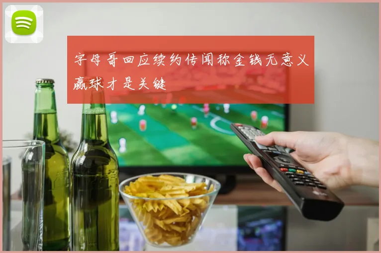 字母哥回应续约传闻称金钱无意义赢球才是关键