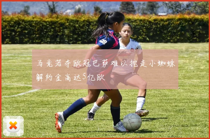 马竞若夺欧冠巴萨难以挖走小蜘蛛解约金高达5亿欧