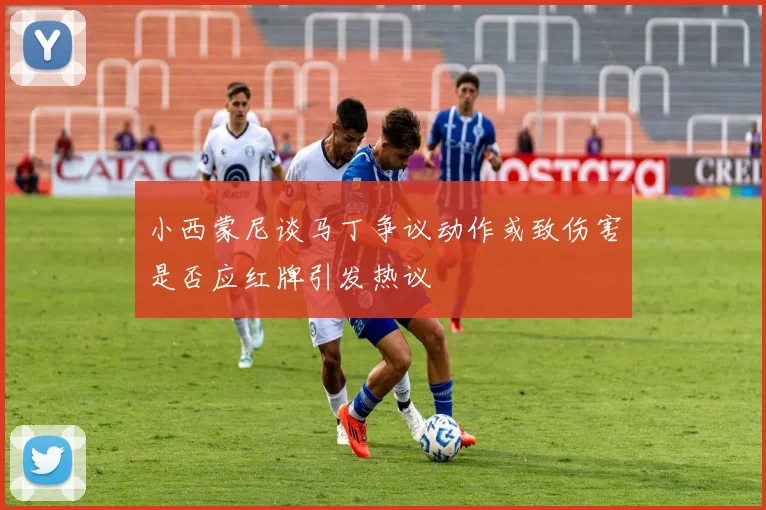 小西蒙尼谈马丁争议动作或致伤害是否应红牌引发热议