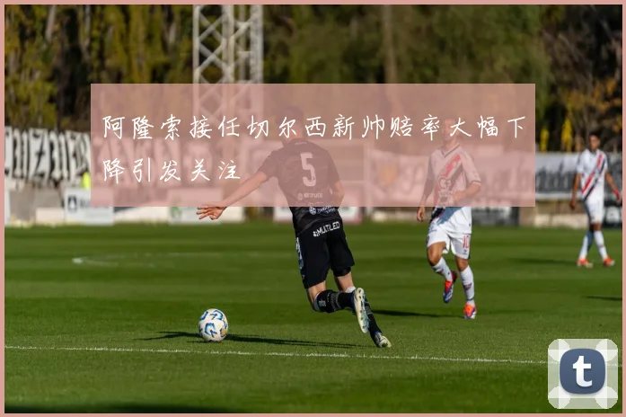 阿隆索接任切尔西新帅赔率大幅下降引发关注