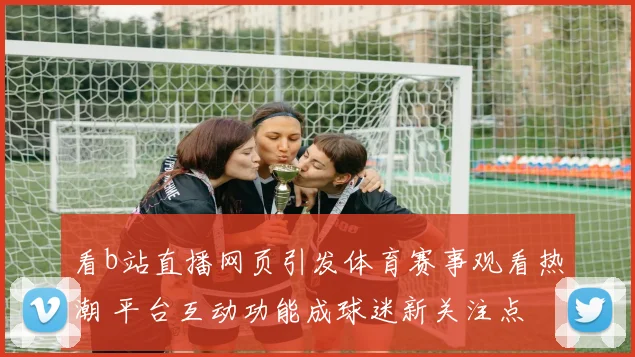 看b站直播网页引发体育赛事观看热潮 平台互动功能成球迷新关注点